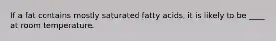 If a fat contains mostly saturated fatty acids, it is likely to be ____ at room temperature.