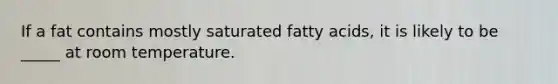 If a fat contains mostly saturated fatty acids, it is likely to be _____ at room temperature.