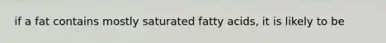 if a fat contains mostly saturated fatty acids, it is likely to be