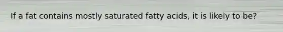 If a fat contains mostly saturated fatty acids, it is likely to be?