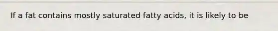 If a fat contains mostly saturated fatty acids, it is likely to be