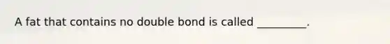 A fat that contains no double bond is called _________.