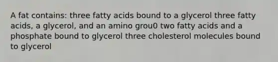 A fat contains: three fatty acids bound to a glycerol three fatty acids, a glycerol, and an amino grou0 two fatty acids and a phosphate bound to glycerol three cholesterol molecules bound to glycerol