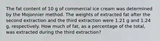 The fat content of 10 g of commercial ice cream was determined by the Mojonnier method. The weights of extracted fat after the second extraction and the third extraction were 1.21 g and 1.24 g, respectively. How much of fat, as a percentage of the total, was extracted during the third extraction?