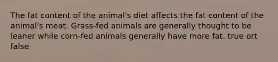 The fat content of the animal's diet affects the fat content of the animal's meat. Grass-fed animals are generally thought to be leaner while corn-fed animals generally have more fat. true ort false