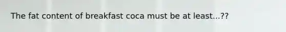 The fat content of breakfast coca must be at least...??