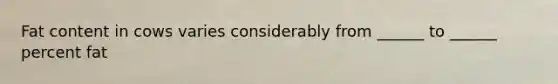 Fat content in cows varies considerably from ______ to ______ percent fat