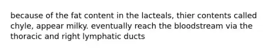 because of the fat content in the lacteals, thier contents called chyle, appear milky. eventually reach the bloodstream via the thoracic and right lymphatic ducts