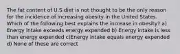 The fat content of U.S diet is not thought to be the only reason for the incidence of increasing obesity in the United States. Which of the following best explains the increase in obesity? a) Energy intake exceeds energy expended b) Energy intake is less than energy expended c)Energy intake equals energy expended d) None of these are correct