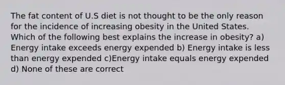 The fat content of U.S diet is not thought to be the only reason for the incidence of increasing obesity in the United States. Which of the following best explains the increase in obesity? a) Energy intake exceeds energy expended b) Energy intake is less than energy expended c)Energy intake equals energy expended d) None of these are correct