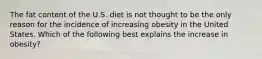 The fat content of the U.S. diet is not thought to be the only reason for the incidence of increasing obesity in the United States. Which of the following best explains the increase in obesity?