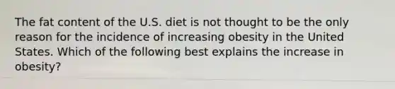 The fat content of the U.S. diet is not thought to be the only reason for the incidence of increasing obesity in the United States. Which of the following best explains the increase in obesity?