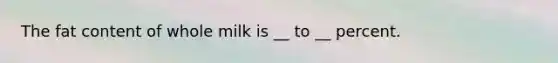 The fat content of whole milk is __ to __ percent.