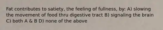 Fat contributes to satiety, the feeling of fullness, by: A) slowing the movement of food thru digestive tract B) signaling the brain C) both A & B D) none of the above