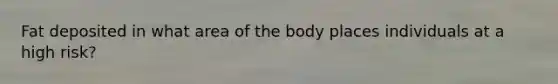 Fat deposited in what area of the body places individuals at a high risk?