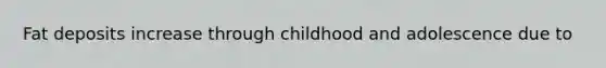 Fat deposits increase through childhood and adolescence due to