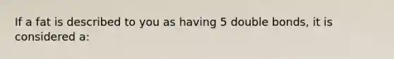 If a fat is described to you as having 5 double bonds, it is considered a: