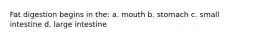 Fat digestion begins in the: a. mouth b. stomach c. small intestine d. large intestine