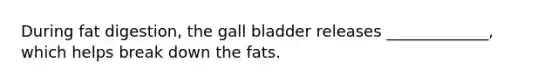 During fat digestion, the gall bladder releases _____________, which helps break down the fats.