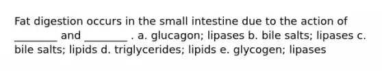 Fat digestion occurs in the small intestine due to the action of ________ and ________ . a. glucagon; lipases b. bile salts; lipases c. bile salts; lipids d. triglycerides; lipids e. glycogen; lipases