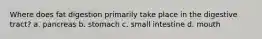 Where does fat digestion primarily take place in the digestive tract? a. pancreas b. stomach c. small intestine d. mouth