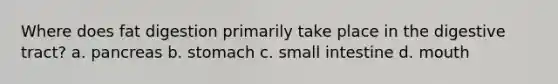 Where does fat digestion primarily take place in the digestive tract? a. pancreas b. stomach c. small intestine d. mouth