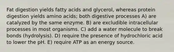 Fat digestion yields fatty acids and glycerol, whereas protein digestion yields amino acids; both digestive processes A) are catalyzed by the same enzyme. B) are excludible intracellular processes in most organisms. C) add a water molecule to break bonds (hydrolysis). D) require the presence of hydrochloric acid to lower the pH. E) require ATP as an energy source.