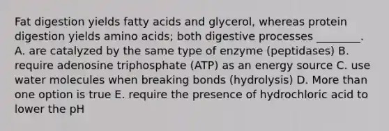 Fat digestion yields fatty acids and glycerol, whereas protein digestion yields amino acids; both digestive processes ________. A. are catalyzed by the same type of enzyme (peptidases) B. require adenosine triphosphate (ATP) as an energy source C. use water molecules when breaking bonds (hydrolysis) D. More than one option is true E. require the presence of hydrochloric acid to lower the pH