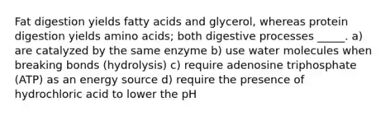 Fat digestion yields fatty acids and glycerol, whereas protein digestion yields amino acids; both digestive processes _____. a) are catalyzed by the same enzyme b) use water molecules when breaking bonds (hydrolysis) c) require adenosine triphosphate (ATP) as an energy source d) require the presence of hydrochloric acid to lower the pH