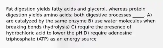 Fat digestion yields fatty acids and glycerol, whereas protein digestion yields amino acids; both digestive processes _____. A) are catalyzed by the same enzyme B) use water molecules when breaking bonds (hydrolysis) C) require the presence of hydrochloric acid to lower the pH D) require adenosine triphosphate (ATP) as an energy source