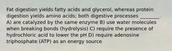 Fat digestion yields fatty acids and glycerol, whereas protein digestion yields amino acids; both digestive processes ________. A) are catalyzed by the same enzyme B) use water molecules when breaking bonds (hydrolysis) C) require the presence of hydrochloric acid to lower the pH D) require adenosine triphosphate (ATP) as an energy source