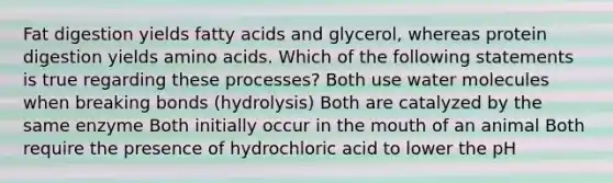 Fat digestion yields fatty acids and glycerol, whereas protein digestion yields amino acids. Which of the following statements is true regarding these processes? Both use water molecules when breaking bonds (hydrolysis) Both are catalyzed by the same enzyme Both initially occur in the mouth of an animal Both require the presence of hydrochloric acid to lower the pH