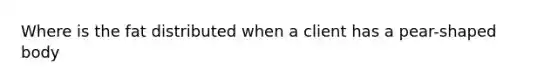 Where is the fat distributed when a client has a pear-shaped body