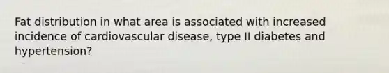 Fat distribution in what area is associated with increased incidence of cardiovascular disease, type II diabetes and hypertension?