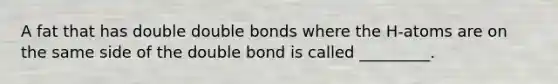 A fat that has double double bonds where the H-atoms are on the same side of the double bond is called _________.