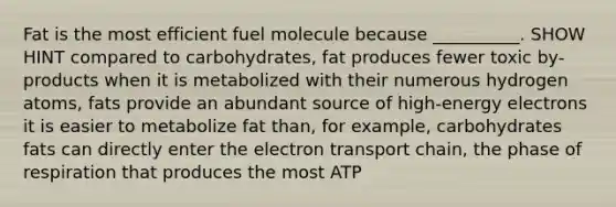 Fat is the most efficient fuel molecule because __________. SHOW HINT compared to carbohydrates, fat produces fewer toxic by-products when it is metabolized with their numerous hydrogen atoms, fats provide an abundant source of high-energy electrons it is easier to metabolize fat than, for example, carbohydrates fats can directly enter the electron transport chain, the phase of respiration that produces the most ATP