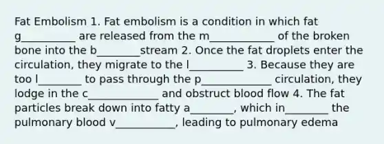 Fat Embolism 1. Fat embolism is a condition in which fat g__________ are released from the m____________ of the broken bone into the b________stream 2. Once the fat droplets enter the circulation, they migrate to the l__________ 3. Because they are too l________ to pass through the p_____________ circulation, they lodge in the c_____________ and obstruct blood flow 4. The fat particles break down into fatty a________, which in________ the pulmonary blood v___________, leading to pulmonary edema