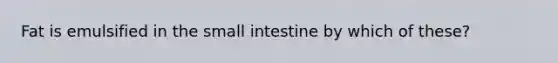 Fat is emulsified in the small intestine by which of these?