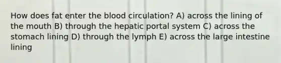 How does fat enter the blood circulation? A) across the lining of the mouth B) through the hepatic portal system C) across the stomach lining D) through the lymph E) across the large intestine lining