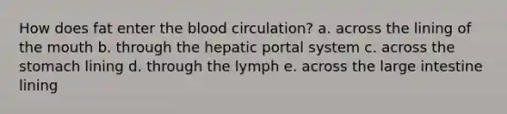 How does fat enter the blood circulation? a. across the lining of the mouth b. through the hepatic portal system c. across the stomach lining d. through the lymph e. across the large intestine lining