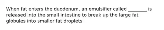 When fat enters the duodenum, an emulsifier called ________ is released into the small intestine to break up the large fat globules into smaller fat droplets