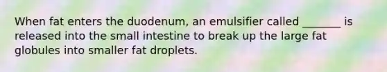 When fat enters the duodenum, an emulsifier called _______ is released into the small intestine to break up the large fat globules into smaller fat droplets.