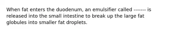 When fat enters the duodenum, an emulsifier called ------- is released into the small intestine to break up the large fat globules into smaller fat droplets.