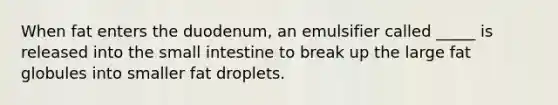 When fat enters the duodenum, an emulsifier called _____ is released into the small intestine to break up the large fat globules into smaller fat droplets.