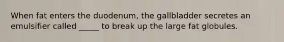 When fat enters the duodenum, the gallbladder secretes an emulsifier called _____ to break up the large fat globules.