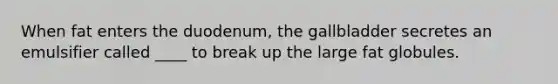 When fat enters the duodenum, the gallbladder secretes an emulsifier called ____ to break up the large fat globules.