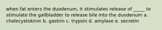 when fat enters the duodenum, it stimulates release of _____ to stimulate the gallbladder to release bile into the duodenum a. cholecystokinin b. gastrin c. trypsin d. amylase e. secretin