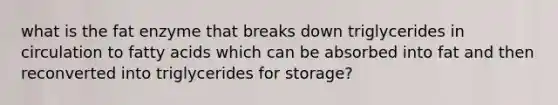 what is the fat enzyme that breaks down triglycerides in circulation to fatty acids which can be absorbed into fat and then reconverted into triglycerides for storage?