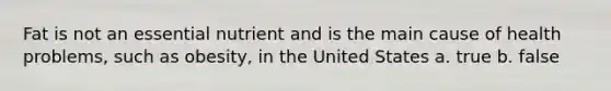 Fat is not an essential nutrient and is the main cause of health problems, such as obesity, in the United States a. true b. false