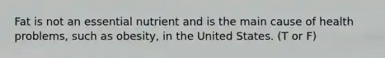 Fat is not an essential nutrient and is the main cause of health problems, such as obesity, in the United States. (T or F)